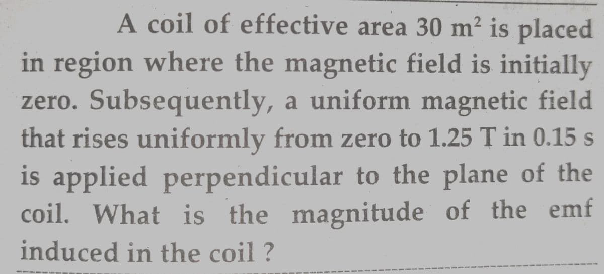 A coil of effective area 30 m² is placed
in region where the magnetic field is initially
zero. Subsequently, a uniform magnetic field
that rises uniformly from zero to 1.25 T in 0.15 s
is applied perpendicular to the plane of the
coil. What is the magnitude of the emf
induced in the coil ?
