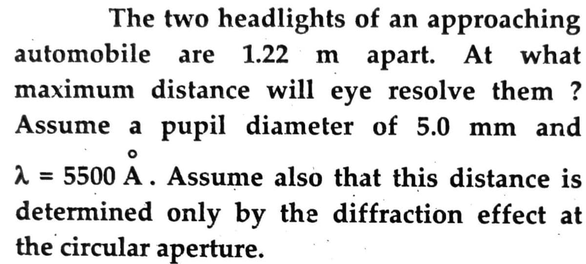 The two headlights of an approaching
m apart. At what
maximum distance will eye resolve them ?
automobile
are
1.22
Assume a pupil diameter of 5.0 mm and
2 = 5500 A . Assume also that this distance is
determined only by the diffraction effect at
the circular aperture.
%3D
