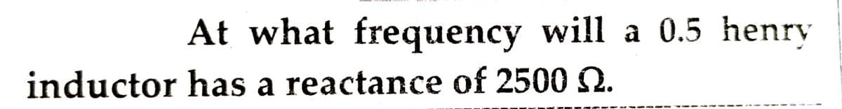 At what frequency will a 0.5 henry
inductor has a reactance of 2500 2.
