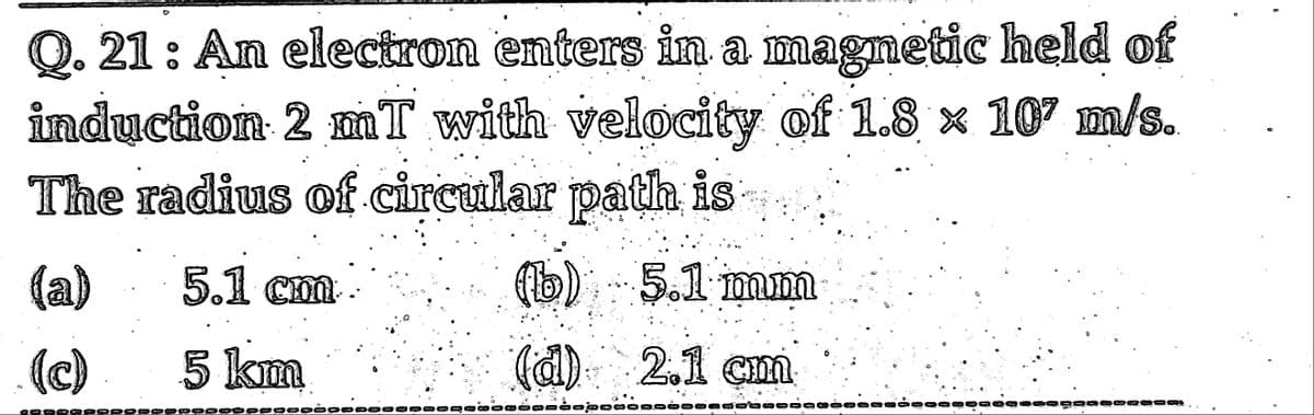 Q. 21 : An electron enters in a magnetic held of
induction 2 mT with velocity of 1.8 × 107 m/s.
The radius of circular patla is
(a)
5.1 Cm
cm.
(b) 5.1 mm
(c)
5 km
(d) 2.1 cm
