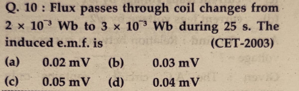 Q. 10 : Flux passes through coil changes from
2 x 10 3 Wb to 3 x 10 3 Wb during 25 s. The
(СЕТ-2003)
induced e.m.f. is
(a)
0.02 mV
(b)
0.03 mV
(c)
0.05 mV
(d)
0.04 mV
