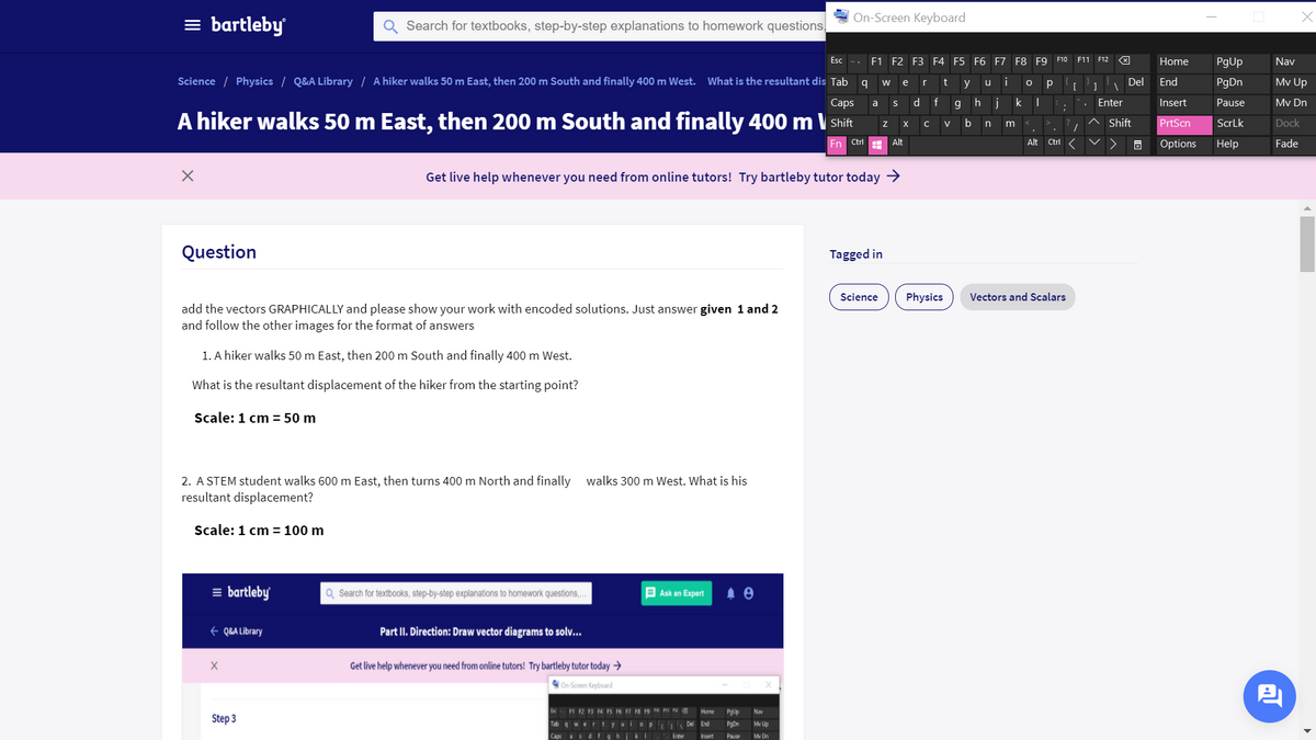 On-Screen Keyboard
= bartleby
Search for textbooks, step-by-step explanations to homework questions,
Esc -.
F1 F2 F3 F4 F5 F6 F7 F8 F9 F10 F11 F12
Home
PgUp
Nav
Science / Physics / Q&A Library / A hiker walks 50 m East, then 200 m South and finally 400 m West.
What is the resultant dis Tab q
r
i
Del
End
PgDn
Mv Up
w
e
t
y
u
Сaps
d f
g h
j
k
Enter
Insert
Pause
Mv Dn
a
A hiker walks 50 m East, then 200 m South and finally 400 m \ Shift
b
n
m
Shift
PrtScn
ScrLk
Dock
Fn
Ctrl
Alt
Alt
Ctrl
Options
Help
Fade
Get live help whenever you need from online tutors! Try bartleby tutor today >
Question
Tagged in
Science
Physics
Vectors and Scalars
add the vectors GRAPHICALLY and please show your work with encoded solutions. Just answer given 1 and 2
and follow the other images for the format of answers
1. A hiker walks 50 m East, then 200 m South and finally 400 m West.
What is the resultant displacement of the hiker from the starting point?
Scale: 1 cm = 50 m
2. A STEM student walks 600 m East, then turns 400 m North and finally
resultant displacement?
walks 300 m West. What is his
Scale: 1 cm = 100 m
= bartleby
Q Search for textbooks, step-by-step explanations to homework questions,.
E Ask an Expert
+ Q&A Library
Part II. Direction: Draw vector diagrams to solv...
Get live help whenever you need from online tutors! Try bartleby tutor today →
On Screen Keyboard
F1 2 BR
F6 F7 F8 F9 a
Home
PgUp
Nav
Step 3
Tab 9 wer tyuio p Del End
PgDn
Mv Up
Caps as df
hiki.
Enter
Insert
Pause
My Dn
