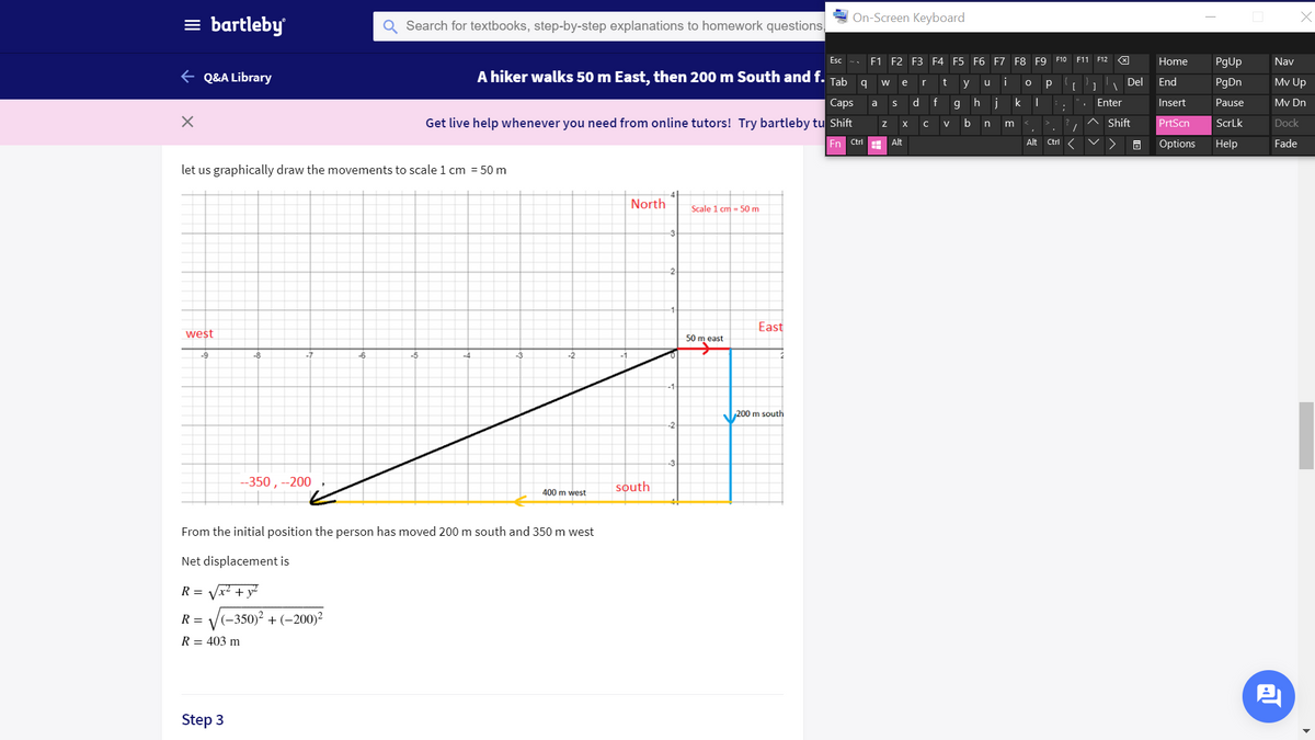 On-Screen Keyboard
= bartleby
Search for textbooks, step-by-step explanations to homework questions,
Esc
F1 F2 F3 F4 F5 F6 F7 F8 F9 F10 F11 F12
Home
PgUp
Nav
+ Q&A Library
A hiker walks 50 m East, then 200 m South and f.
i
Mv Up
Tab
r
t
Del
End
PgDn
w
e
y
u
Сaps
d.
g h
j
k
Enter
Insert
Pause
Mv Dn
a
Get live help whenever you need from online tutors! Try bartleby tu Shift
b
Shift
PrtScn
ScrLk
Dock
n
m
En Ctrl
Alt
Alt
Ctrl
Options
Help
Fade
let us graphically draw the movements to scale 1 cm = 50 m
North
Scale 1 cm - 50 m
3
-2
East
west
50 m east
-9
-8
-6
-5
-4
200 m south
--350 , --200
south
400 m west
From the initial position the person has moved 200 m south and 350 m west
Net displacement is
R = Vx? + y?
V(-350)² + (–200)²
R =
R = 403 m
Step 3
