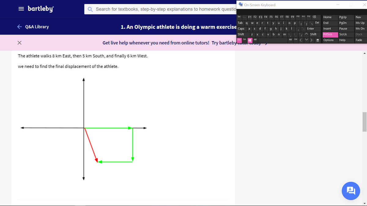 On-Screen Keyboard
= bartleby
Search for textbooks, step-by-step explanations to homework questio
F1 F2
E3 F4 F5 F6 F7 F8 F9 F10 F11 F12 X
Esc
Home
PgUp
Nav
Tab q
t
i
Del
End
PgDn
Mv Up
w
e
y
u
e Q&A Library
1. An Olympic athlete is doing a warm exercise
Сaps
d.
ghjk |
a
Enter
Insert
Pause
Mv Dn
Shift
b
Shift
PrtScn
ScrLk
Dock
X
V
Ctrl
Ctri
Fade
Alt
Alt
Options
Help
Get live help whenever you need from online tutors! Try bartleby
The athlete walks 8 km East, then 5 km South, and finally 6 km West.
we need to find the final displacement of the athlete.
