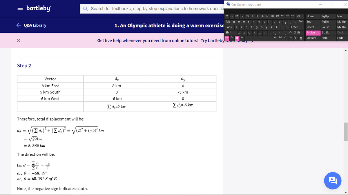 On-Screen Keyboard
= bartleby
Search for textbooks, step-by-step explanations to homework questio
F1 F2
E3 F4 F5 F6 F7 F8 F9 F10 F11 F12 X
Esc
Home
PgUp
Nav
Tab q
t
i
Del
End
PgDn
Mv Up
w
e
y
u
e Q&A Library
1. An Olympic athlete is doing a warm exercise
Сaps
d.
ghjk |
a
Enter
Insert
Pause
Mv Dn
Shift
b
Shift
PrtScn
ScrLk
Dock
X
V
Ctrl
Ctri
Fade
Alt
Alt
Options
Help
Get live help whenever you need from online tutors! Try bartleby
Step 2
Vector
dx
dy
8 km East
8 km
5 km South
-5 km
6 km West
-6 km
E dz=2 km
Σά-5 km
Therefore, total displacement will be:
dr = V(E dz)² + ( d,)² =
(2)² + (-5)² km
V29km
= 5. 385 km
The direction will be:
E d,
tan 0 =
E d.
or, 0 = –68. 19°
or, 0 = 68. 19° S of E
Note, the negative sign indicates south.
