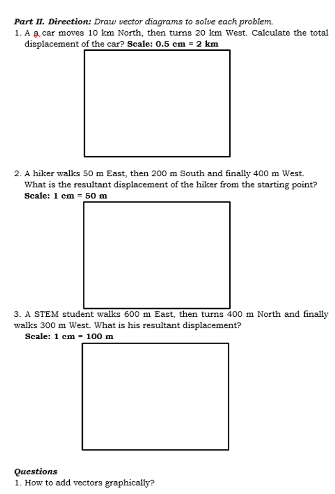 Part II. Direction: Draw vector diagrams to solve each problem.
1. A a car moves 10 km North, then turns 20 km West. Calculate the total
displacement of the car? Scale: 0.5 cm = 2 km
2. A hiker walks 50 m East, then 200 m South and finally 400 m West.
What is the resultant displacement of the hiker from the starting point?
Scale: 1 cm = 50 m
3. A STEM student walks 600 m East, then turns 400 m North and finally
walks 300 m West. What is his resultant displacement?
Scale: 1 cm = 100 m
Questions
1. How to add vectors graphically?
