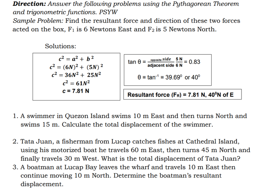 Direction: Answer the following problems using the Pythagorean Theorem
and trigonometric functions. PSYW
Sample Problem: Find the resultant force and direction of these two forces
acted on the box, F1 is 6 Newtons East and F2 is 5 Newtons North.
Solutions:
c² = a² + b ²
_ opposite Side 5 N
adjacent side 6 N
= 0.83
tan 0
c2 = (6N)² + (5N) ²
c2 = 36N2 + 25N²
%3D
0 = tan-1 = 39.69° or 40°
%3D
%3D
c2 = 61N²
c = 7.81 N
Resultant force (FR) = 7.81 N, 40°N of E
1. A swimmer in Quezon Island swims 10 m East and then turns North and
swims 15 m. Calculate the total displacement of the swimmer.
2. Tata Juan, a fisherman from Lucap catches fishes at Cathedral Island,
using his motorized boat he travels 60 m East, then turns 45 m North and
finally travels 30 m West. What is the total displacement of Tata Juan?
3. A boatman at Lucap Bay leaves the wharf and travels 10 m East then
continue moving 10 m North. Determine the boatman's resultant
displacement.
