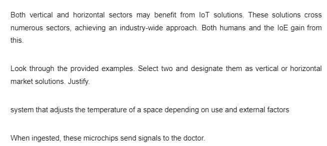 Both vertical and horizontal sectors may benefit from loT solutions. These solutions cross
numerous sectors, achieving an industry-wide approach. Both humans and the loE gain from
this.
Look through the provided examples. Select two and designate them as vertical or horizontal
market solutions. Justify.
system that adjusts the temperature of a space depending on use and external factors
When ingested, these microchips send signals to the doctor.