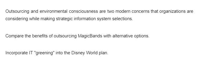 Outsourcing and environmental consciousness are two modern concerns that organizations are
considering while making strategic information system selections.
Compare the benefits of outsourcing MagicBands with alternative options.
Incorporate IT "greening" into the Disney World plan.