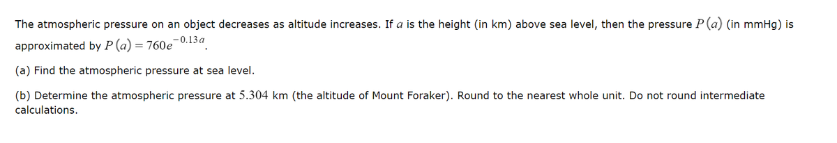 The atmospheric pressure on an object decreases as altitude increases. If a is the height (in km) above sea level, then the pressure P (a) (in mmHg) is
approximated by P (a) = 760e¯
-0.13 a
(a) Find the atmospheric pressure at sea level.
(b) Determine the atmospheric pressure at 5.304 km (the altitude of Mount Foraker). Round to the nearest whole unit. Do not round intermediate
calculations.