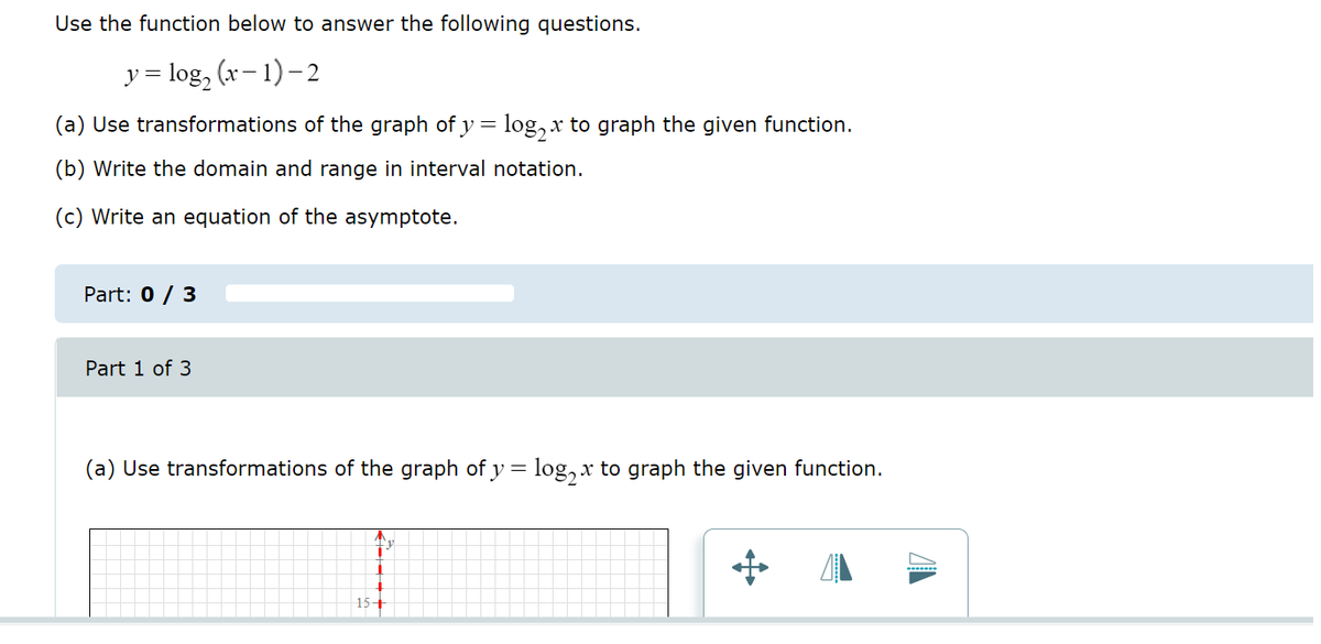 Use the function below to answer the following questions.
y = log₂ (x-1)-2
(a) Use transformations of the graph of y = log₂ x to graph the given function.
(b) Write the domain and range in interval notation.
(c) Write an equation of the asymptote.
Part: 0 / 3
Part 1 of 3
(a) Use transformations of the graph of y = log₂x to graph the given function.
↓
15+