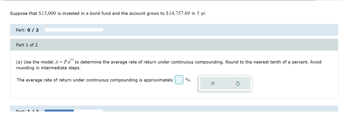 Suppose that $13,000 is invested in a bond fund and the account grows to $14,757.69 in 5 yr.
Part: 0 / 2
Part 1 of 2
(a) Use the model A = Pet to determine the average rate of return under continuous compounding. Round to the nearest tenth of a percent. Avoid
rounding in intermediate steps.
The average rate of return under continuous compounding is approximately
Dart 1 12
%.
X