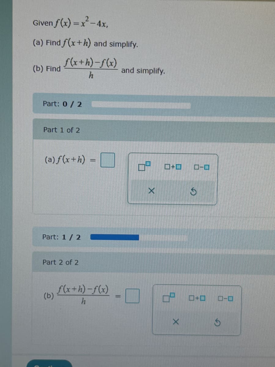 Given
f(x)=x²-4x,
(a) Find f(x+h) and simplify.
(b) Find
f(x+h)-f(x)
h
Part: 0/2
Part 1 of 2
(a) f(x+h) =
Part: 1 / 2
Part 2 of 2
(b)
f(x+h)-f(x)
and simplify.
0²
+口
S
+
-
ローロ