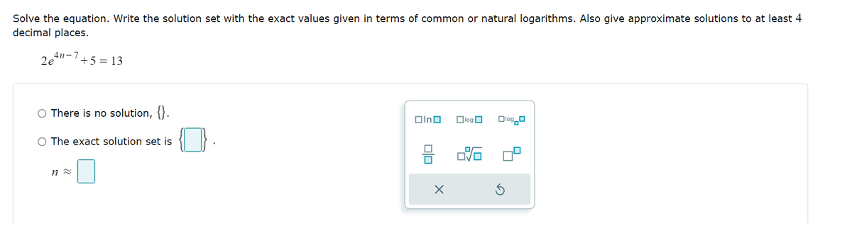 Solve the equation. Write the solution set with the exact values given in terms of common or natural logarithms. Also give approximate solutions to at least 4
decimal places.
2e4-7+5=13
There is no solution, {}.
O The exact solution set is
n ≈
In
X
log
Olog