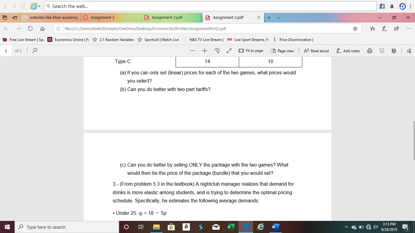 a Search the web...
f a
Assignment 2.pdf
websites like khan academy
Assignment 2
PAssignment 2.pdf
file:///C:/Users/Alix%20Joseph/OneDrive/Desktop/Economic%20Folder/Assignment%202.pdf
Free Live Stream | Sp
EO Economics Online | F
NBA TV Live Stream
Live Sport Streams, F
Price Discrimination
2.1 Random Variables
Sports24 | Watch Live
of 2 O
+
Fit to page
A) Read aloud
Add notes
C Page view
2
Type C
14
10
(a) If you can only set (linear) prices for each of the two games, what prices would
you select?
(b) Can you do better with two part tariffs?
(c) Can you do better by selling ONLY the package with the two games? What
would then be the price of the package (bundle) that you would set?
3.- (From problem 5.3 in the textbook) A nightclub manager realizes that demand for
drinks is more elastic among students, and is trying to determine the optimal pricing
schedule. Specifically, he estimates the following average demands:
Under 25: q, = 18 - 5p
3:13 PM
D 9/28/2019
OType here to search
