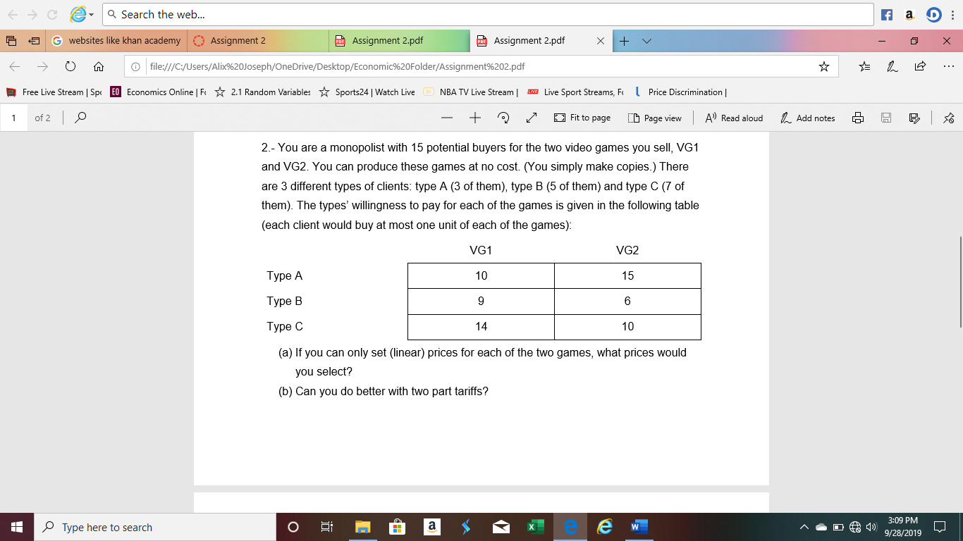 a Search the web...
f a
Assignment 2.pdf
websites like khan academy
Assignment 2
PAssignment 2.pdf
file:///C:/Users/Alix%20Joseph/OneDrive/Desktop/Economic%20Folder/Assignment%202.pdf
Free Live Stream | Sp
EO Economics Online | F
NBA TV Live Stream
Live Sport Streams, F
Price Discrimination
2.1 Random Variables
Sports24 | Watch Live
of 2 O
+
Fit to page
A) Read aloud
Add notes
CD Page view
1
2.- You are a monopolist with 15 potential buyers for the two video games you sell, VG1
and VG2. You can produce these games at no cost. (You simply make copies.) There
are 3 different types of clients: type A (3 of them), type B (5 of them) and type C (7 of
them). The types' willingness to pay for each of the games is given in the following table
(each client would buy at most one unit of each of the games):
VG1
VG2
Туре А
10
15
Туре В
9
6
Туре С
14
10
(a) If you can only set (linear) prices for each of the two games, what prices would
you select?
(b) Can you do better with two part tariffs?
3:09 PM
OType here to search
9/28/2019
O
