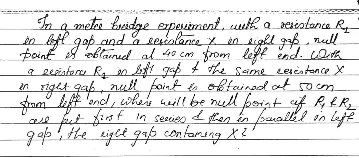 In a metce bridge experiment, with a resistance Re
in left gap and a resistance &. in eight gap, null
point is obtained at 40 cm from left end. With
a eesistance R₂ in left gaß & the same eerèstance X
is obtained at so om
in
right gap, null point
from left and, where will be null point of R & R ₂
first in series I then in
in parallel
Iscalled in left
all
put
gap, the right gap containing X²