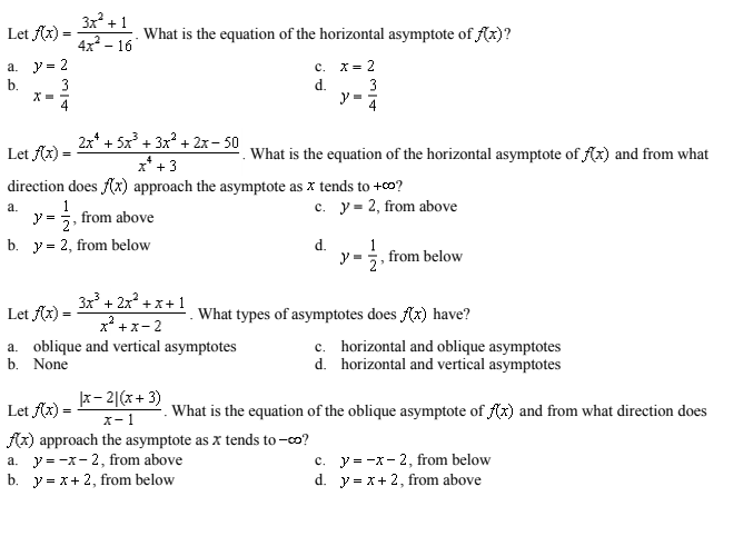 3x + 1
4x - 16
Let Ax) =
What is the equation of the horizontal asymptote of f(x)?
a. y= 2
b.
c. x= 2
3
3
X =
4
d.
2x* + 5x3 + 3х? + 2х- 50
Let Ax) =
What is the equation of the horizontal asymptote of (x) and from what
x* + 3
direction does Ax) approach the asymptote as x tends to +co?
c. y= 2, from above
а.
1
y =
from above
2'
b. y = 2, from below
d.
1
y =;, from below
3x + 2x +x+1
x +x- 2
Let fx) =
What types of asymptotes does f(x) have?
a. oblique and vertical asymptotes
b. None
c. horizontal and oblique asymptotes
d. horizontal and vertical asymptotes
x- 2|(x+ 3)
Let fx) =
What is the equation of the oblique asymptote of (x) and from what direction does
x- 1
Az) approach the asymptote as x tends to –co?
c. y = -x- 2, from below
d. y = x+ 2, from above
a. y = -x- 2, from above
b. y = x+ 2, from below
