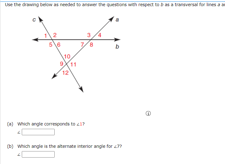 Use the drawing below as needed to answer the questions with respect to b as a transversal for lines a ar
a
12
3/4
5\6
7/8
b
10
9
11
12
(a) Which angle corresponds to 21?
(b) Which angle is the alternate interior angle for 27?
