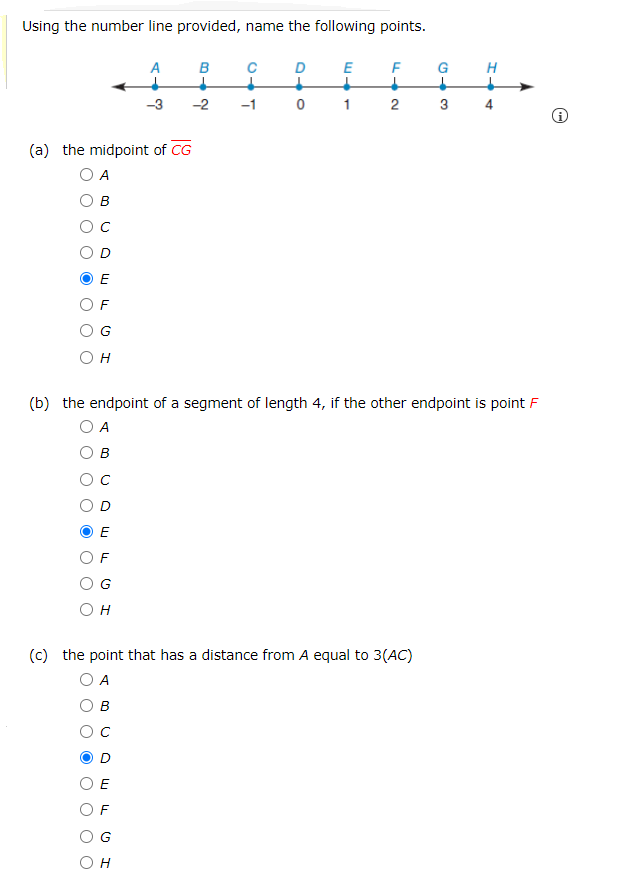 Using the number line provided, name the following points.
A
B
C
E
G
H
-3
-2
-1
1
2
3
4
(a) the midpoint of CG
O A
в
OC
E
F
OG
Он
(b) the endpoint of a segment of length 4, if the other endpoint is point F
O A
в
F
G
Он
(c) the point that has a distance from A equal to 3(AC)
O A
O B
O E
O F
O G
Он
