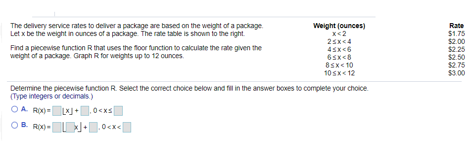 The delivery service rates to deliver a package are based on the weight of a package.
Let x be the weight in ounces of a package. The rate table is shown to the right.
Weight (ounces)
x<2
Rate
$1.75
$2.00
$2.25
$2.50
$2.75
$3.00
23x<4
Find a piecewise function R that uses the floor function to calculate the rate given the
weight of a package. Graph R for weights up to 12 ounces.
4sx<6
65x<8
8<x< 10
10sx< 12
Determine the piecewise function R. Select the correct choice below and fill in the answer boxes to complete your choice.
(Type integers or decimals.)
O A. R(X) =Lx] +,0<xs
B. R(X) = x +,0<x<
