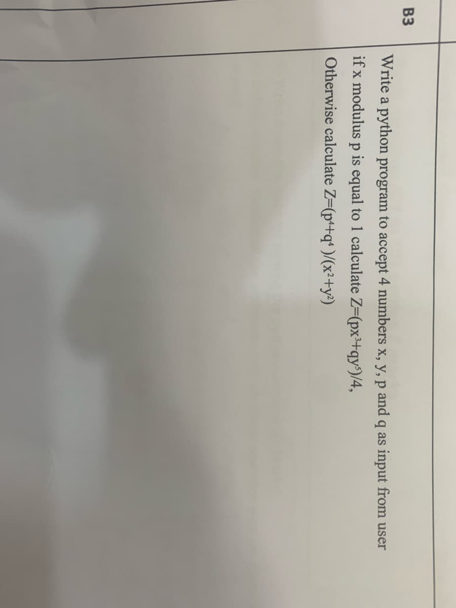 B3
Write a python program to accept 4 numbers x, y, p and q as input from user
if x modulus p is equal to 1 calculate Z=(px+qy°)/4,
Otherwise calculate Z=(p+q* )/(x²+y²)
