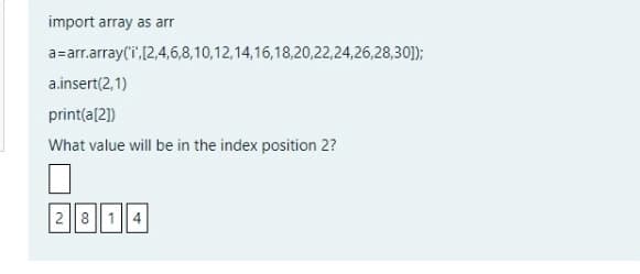 import array as arr
a=arr.array(i,[2,4,6,8,10,12,14,16,18,20,22,24,26,28,30]);
a.insert(2,1)
print(a[2])
What value will be in the index position 2?
2 814
