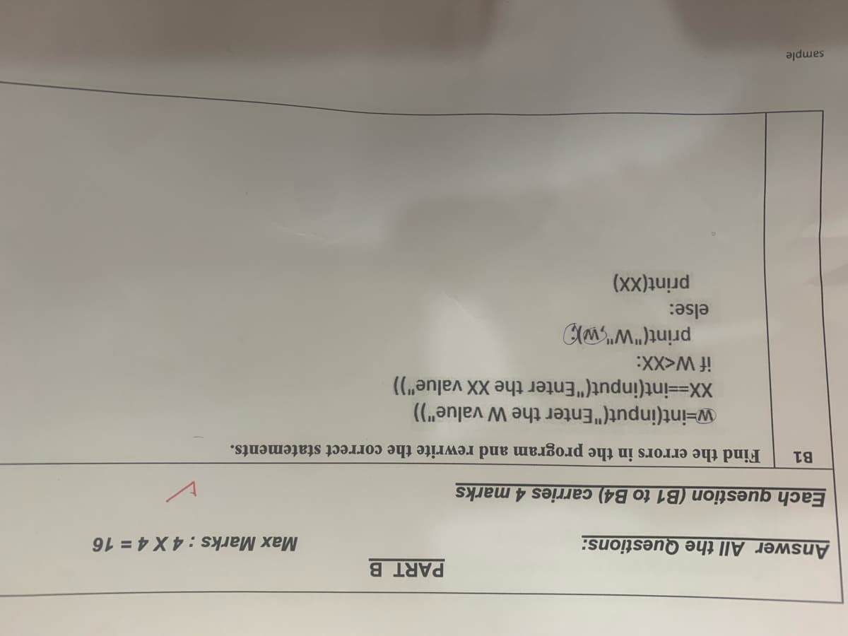 PART B
Answer All the Questions:
Max Marks : 4 X 4 = 16
Each question (B1 to B4) carries 4 marks
B1
Find the errors in the program and rewrite the correct statements.
w-int(input("Enter the W value")
XX--int(input("Enter the XX value"))
print("W",w))
else:
print(XX)
sample
