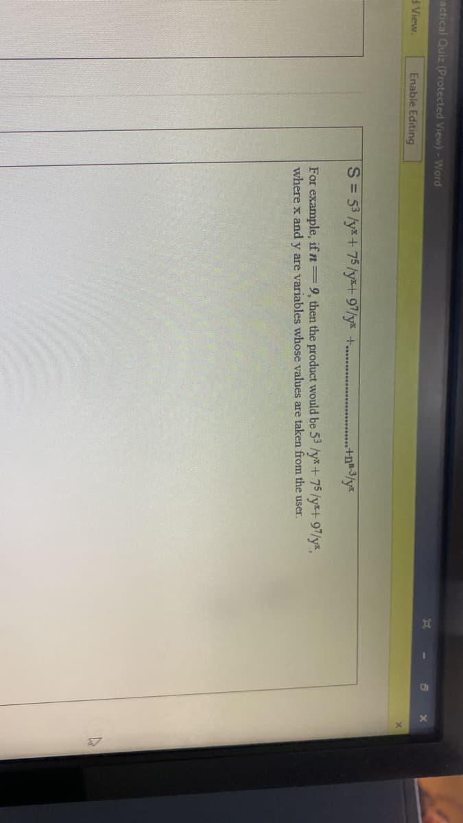 actical Quiz (Protected View) - Word
View.
Enable Editing
S= 53 /y*+75/y*+ 97/y* +..
+n* 3/y*
For example, if n 9, then the product would be 53 /y*+75/y*+ 97/y*,
where x and y are variables whose values are taken from the user.
