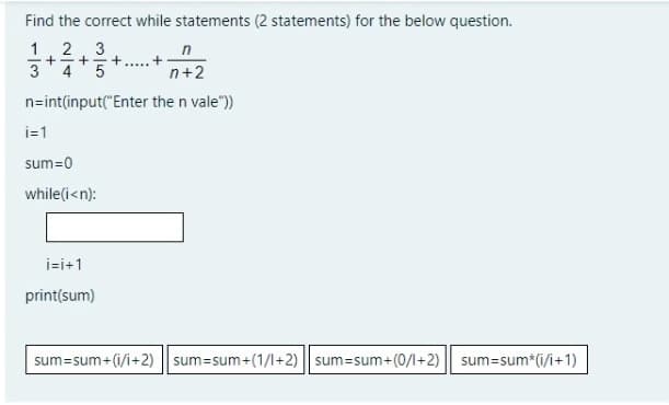 Find the correct while statements (2 statements) for the below question.
1
3
+=+
4
5
.....
3
n+2
n=int(input("Enter the n vale"))
i=1
sum=0
while(i<n):
i=i+1
print(sum)
sum=sum+(i/i+2) || sum=sum+(1/l+2) || sum=sum+(0/1+2)
sum=sum*(i/i+1)
