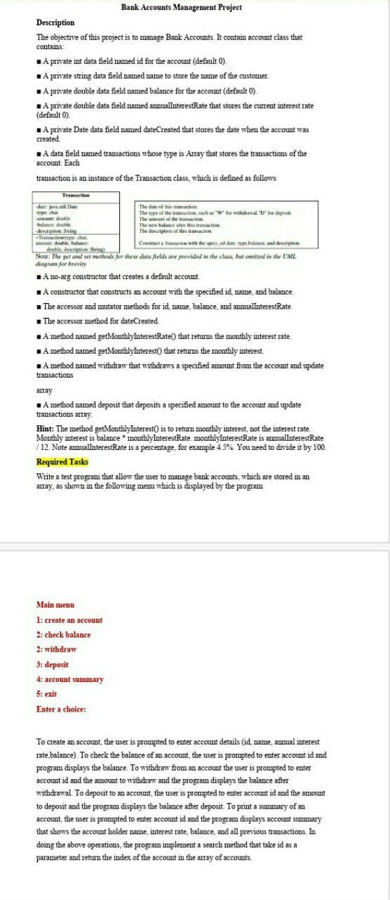 Bank Accounts Management Project
Description
The objective of this project is to manage Bank Accounts. It contain account class that
contains:
1A private int data field named id for the account (default 0).
A private string data field named name to store the name of the customer.
LA private double data field named balance for the account (default 0).
TA private double data field named annuallnterestRate that stores the current interest rate
(default 0).
A private Date data field named dateCreated that stores the date when the account was
created
LA data field named transactions whose type is Array that stores the transactions of the
account. Each
transaction is an instance of the Transaction class, which is defined as follows
Tramartion
de ja uil Dane
aype char
-amount double
hulance doube
decripi Sring
Transactionype char.
amount double, helance
ehle dewrigti Sering
Note: The get and set methods for these data fields are provided in the class, but omitted in the UML
diagram for brevity
The date of this transaction
The type of the uanaction, uch an W for withdrawal. D for deposit.
The amount of the transaction
The sew halane ater this transaction
The descrietion of this trasaction
Constructa Transaction with the specied dae, ype.halance, and description
LA no-arg constructor that creates a default account.
A constructor that constructs an account with the specified id, name, and balance.
1 The accessor and mutator methods for id, name, balance, and annuallnterestRate.
- The accessor method for dateCreated.
LA method named getMonthlyInterestRate) that retums the monthly interest rate.
A method named getMonthlyInterest) that returns the monthly interest.
A method named withdraw that withdraws a specified amount from the account and update
LA
transactions
array
LA method named deposit that deposits a specified amount to the account and update
transactions array.
Hint: The method getMonthlyInterest) is to return monthly interest, not the interest rate.
Monthly interest is balance * monthlyInterestRate. monthlylnterestRate is anmuallnterestRate
/12. Note annualnterestRate is a percentage, for exanple 4.5% You need to divide it by 100.
Required Tasks
Write a test program that allow the user to manage bank accounts, which are stored in an
array, as shown in the following memu which is displayed by the program
Main menu
1: create an account
2: check balance
2: withdraw
3: deposit
4: account summary
5: exit
Enter a choice:
To create an account, the user is prompted to enter account details (id, name, annual interest
rate,balance). To check the balance of an account, the user is prompted to enter account id and
program displays the balance. To withdraw from an account the user is prompted to enter
account id and the amount to withdraw and the program displays the balance after
withdrawal. To deposit to an account, the user is prompted to enter account id and the amount
to deposit and the program displays the balance after deposit. To print a summary of an
account, the user is prompted to enter account id and the program displays account summary
that shows the account holder name, interest rate, balance, and all previous transactions. In
doing the above operations, the program implement a search method that take id as a
parameter and return the index of the account in the array of accounts.
