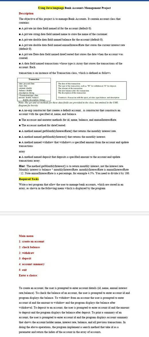 Using Java language Bank Accounts Management Project
Description
The objective of this project is to manage Bank Accounts. It contain account class that
contains:
IA private int data field named id for the account (default 0).
LA private string data field named name to store the name of the customer.
TA private double data field named balance for the account (default 0).
IA private double data field named annuallnterestRate that stores the current interest rate
(default 0).
IA private Date data field named dateCreated that stores the date when the account was
created.
A data field named transactions whose type is Array that stores the transactions of the
account Each
transaction is an instance of the Transaction class, which is defined as follows
Traaction
-daie: java util Date
tyrer char
The date of this wation
The type of the iramactinn, such an "W" for withdrawal, for deposit
-nount double
The anoan of the transaction
balance: doable
The new balance ater this transaction
The descriptica of this trnsactioer
-deseription String
Traasactionivype, char
amunt dble, belance
dtle descrigtion Sring)
Note: The get and set methods for these data fields are provided in the class, buut conitted in the UML
agram for brevity
Condrect a Tmactie with the speci ed date, type.halance. and description
TA no-arg constructor that creates a default account, A constructor that constructs an
account with the specified id, name, and balance.
1 The accessor and mutator methods for id, name, balance, and annuallnterestRate.
1 The accessor method for dateCreated.
TA method named getMonthlyInterestRate() that retums the monthly interest rate.
1A method named getMonthlyInterest() that returns the monthly interest.
TA method named withdraw that withdraws a specified amount from the account and update
transactions
array
TA method named deposit that deposits a specified amount to the account and update
transactions array
Hint: The method getMonthlyInterest() is to return monthly interest, not the interest rate.
Monthly interest is balance * monthlyInterestRate. monthlyInterestRate is annualInterestRate
/ 12. Note annuallnterestRate is a percentage, for example 4.5%. You need to divide it by 100.
Required Tasks
Write a test program that allow the user to manage bank accounts, which are stored in an
array, as shown in the following menu which is displayed by the program
Main menu
1: create an account
2: check balance
2: withdraw
3: deposit
4: account summary
5: exit
Enter a choice:
To create an account, the user is prompted to enter account details (id, name, annual interest
rate, balance). To check the balance of an account, the user is prompted to enter account id and
program displays the balance. To withdraw from an account the user is prompted to enter
account id and the amount to withdraw and the program đisplays the balance after
withdrawal. To deposit to an account, the user is prompted to enter account id and the amount
to deposit and the program displays the balance after deposit. To print a summary of an
account, the user is prompted to enter account id and the program displays account summary
that shows the account holder name, interest rate, balance, and all previous transactions. In
doing the above operations, the program implement a search method that take id as a
parameter and return the index of the account in the array of accounts.
