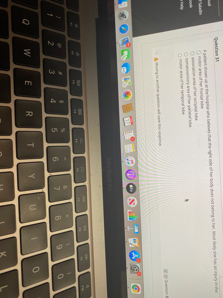 #
918
00 *
Question 31
nual
A patient shows up at the hospital who believes that the right side of her body does not belong to her. Most likely she has an injury in the:
of Saladin
O motor area of her frontal lobe
O association area of her occipital lobe
O somatosensory area of her parietal lobe
O motor area of her temporal lobe
pook
o Help
« < Question 3
A Moving to another question will save this response.
étv
17
MacBook Air
DII
DD
80
F5
F6
F7
F8
F9
F10
F1
F2
F3
F4
@
23
$
&
1
2
3
4
8.
Q
W
Y
