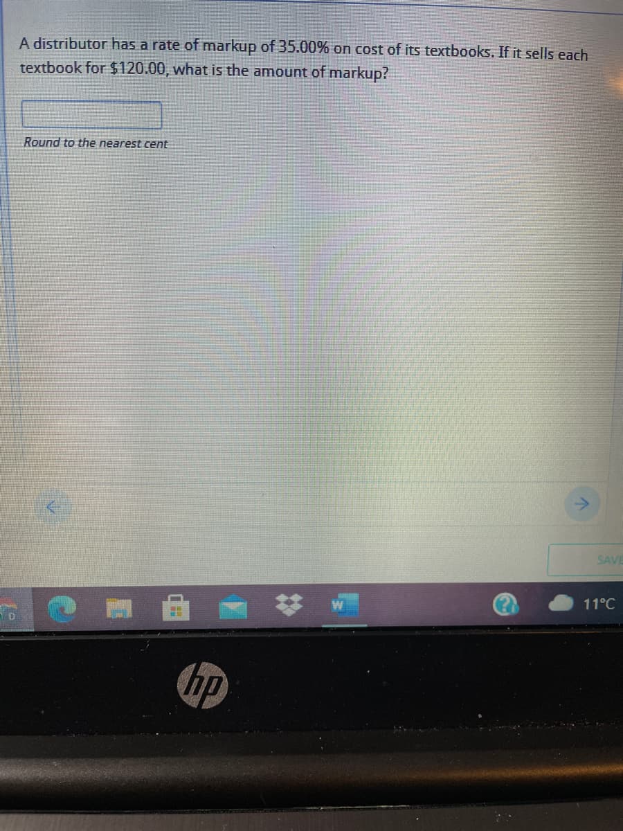 A distributor has a rate of markup of 35.00% on cost of its textbooks. If it sells each
textbook for $120.00, what is the amount of markup?
Round to the nearest cent
SAVE
11°C
hp
