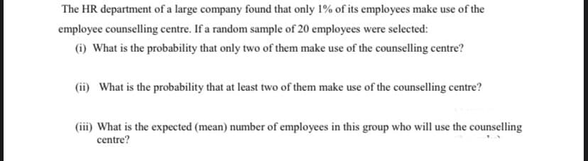 The HR department of a large company found that only 1% of its employees make use of the
employee counselling centre. If a random sample of 20 employees were selected:
(i) What is the probability that only two of them make use of the counselling centre?
(ii) What is the probability that at least two of them make use of the counselling centre?
(iii) What is the expected (mean) number of employees in this group who will use the counselling
centre?