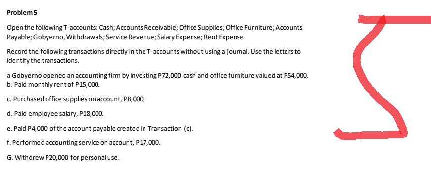 Problem 5
Open the following T-accounts: Cash; Accounts Receivable; Office Supplies; Office Furniture; Accounts
Payable; Gobyerno, Withdrawals; Service Revenue; Salary Expense; Rent Expense.
Record the following transactions directly in the T-accounts without using a journal. Use the letters to
identify the transactions.
a Gobyerno opened an accounting firm by investing P72,000 cash and office furniture valued at P54,000.
b. Paid monthly rent of P15,000.
c. Purchased office supplies on account, P8,000,
d. Paid employee salary, P18,000.
e. Paid P4,000 of the account payable created in Transaction (c).
f. Performed accounting service on account, P17,000.
G. Withdrew P20,000 for personal use.