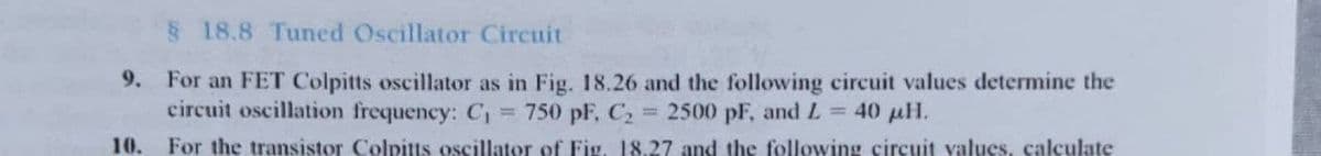 § 18.8 Tuned Oscillator Circuit
9. For an FET Colpitts oscillator as in Fig. 18.26 and the following circuit values determine the
circuit oscillation frequency: C₁ = 750 pF, C₂ = 2500 pF, and L= 40 μH.
10.
For the transistor Colpitts oscillator of Fig. 18.27 and the following circuit values, calculate