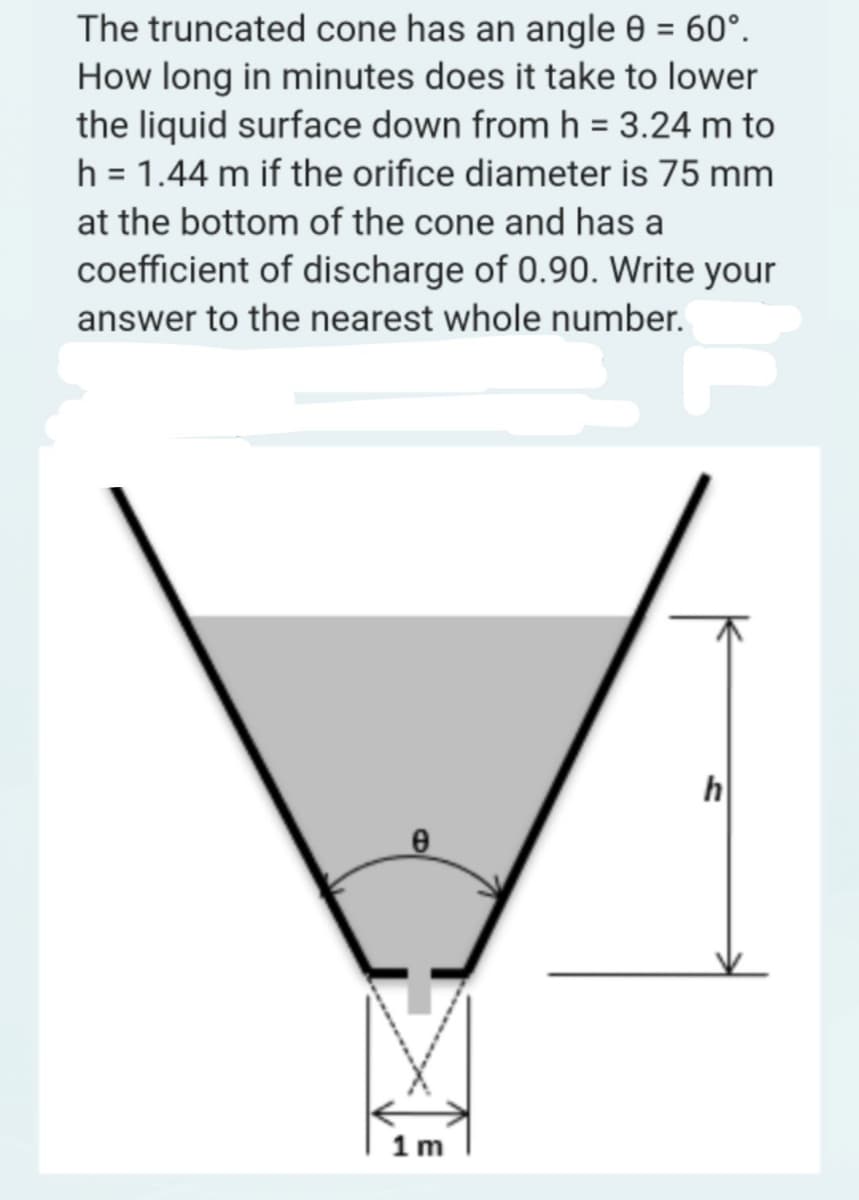 The truncated cone has an angle 0 = 60°.
How long in minutes does it take to lower
the liquid surface down from h = 3.24 m to
h = 1.44 m if the orifice diameter is 75 mm
at the bottom of the cone and has a
coefficient of discharge of 0.90. Write your
answer to the nearest whole number.
e
1m
h