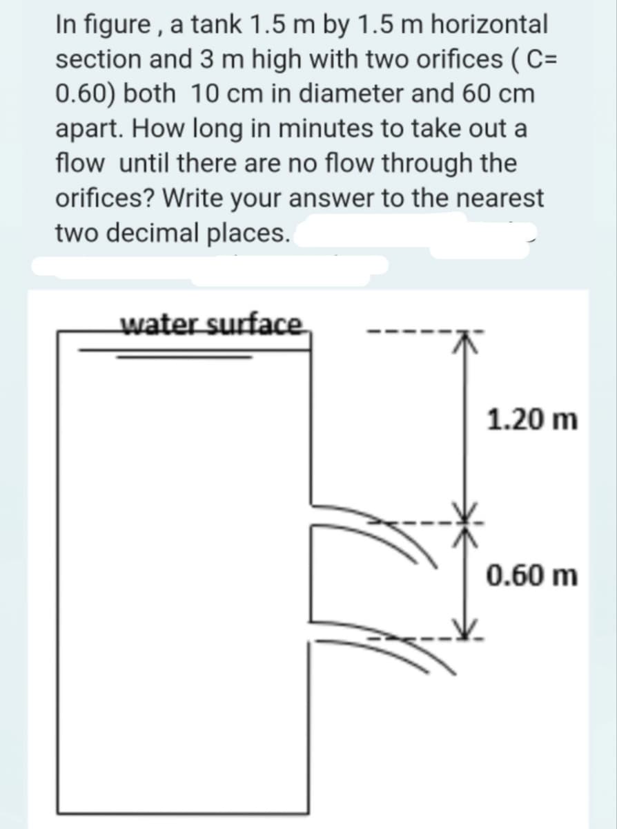 In figure, a tank 1.5 m by 1.5 m horizontal
section and 3 m high with two orifices (C=
0.60) both 10 cm in diameter and 60 cm
apart. How long in minutes to take out a
flow until there are no flow through the
orifices? Write your answer to the nearest
two decimal places.
water surface
1.20 m
0.60 m