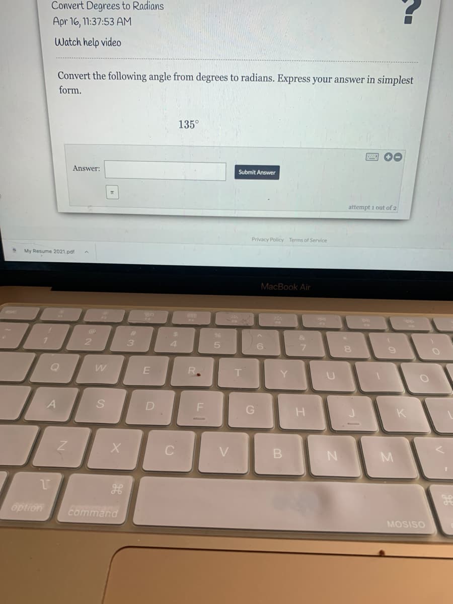 Convert Degrees to Radians
Apr 16, 11:37:53 AM
Watch help video
Convert the following angle from degrees to radians. Express your answer in simplest
form.
135°
Answer:
Submit Answer
attempt 1 out of 2
Privacy Policy Terms of Service
My Resume 2021.pdf
MacBook Air
esc
888
FA
%24
2.
3.
7
9
T.
Y
A
K
option
command
MOSISO
