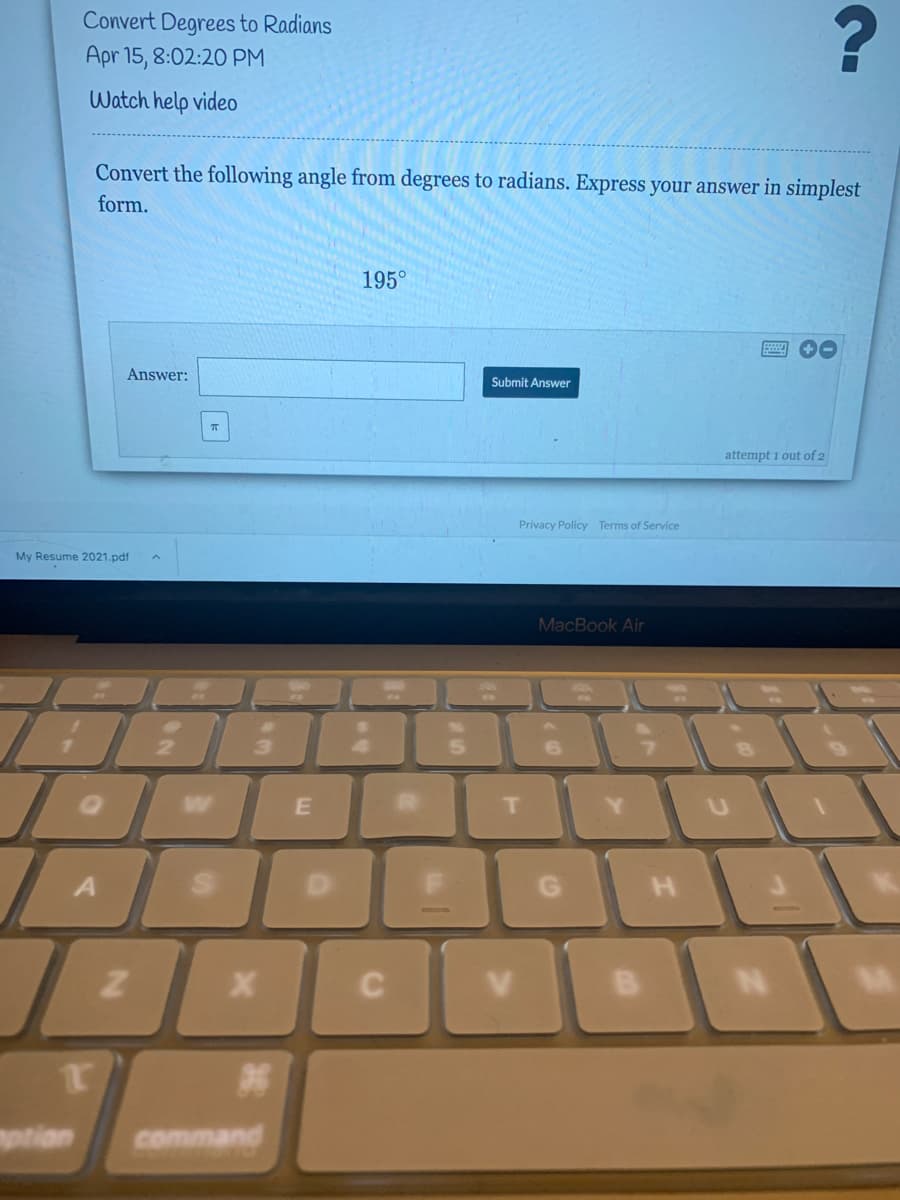 Convert Degrees to Radians
Apr 15, 8:02:20 PM
Watch help video
Convert the following angle from degrees to radians. Express your answer in simplest
form.
195°
Answer:
Submit Answer
attempt 1 out of 2
Privacy Policy Terms of Service
My Resume 2021.pdf
MacBook Air
6.
W
T.
Y.
H.
mptian
command
