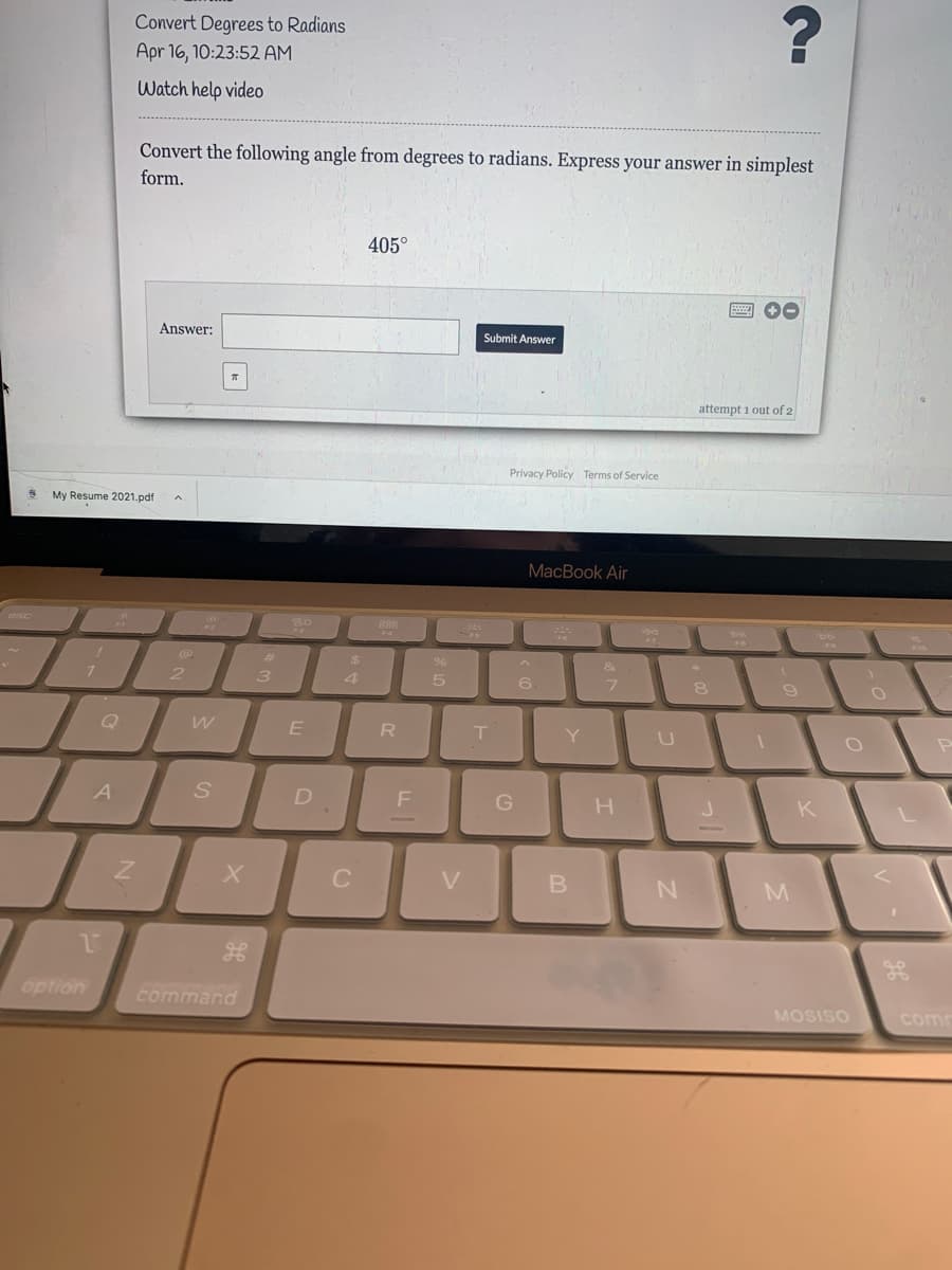 Convert Degrees to Radians
Apr 16, 10:23:52 AM
Watch help video
Convert the following angle from degrees to radians. Express your answer in simplest
form.
405°
画 0
Answer:
Submit Answer
attempt i out of 2
Privacy Policy Terms of Service
My Resume 2021.pdf
MacBook Air
esc
23
&
2 3
4.
6.
8
Q
E
R
Y
A
D
G
H
K
V
option
command
MOSISO
comm
