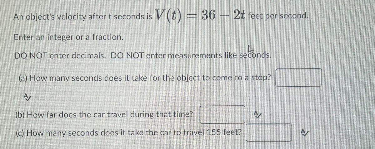 An object's velocity after t seconds is V(t) = 36 – 2t feet per second.
Enter an integer or a fraction.
DO NOT enter decimals. DO NOT enter measurements like seconds.
conds.
(a) How many seconds does it take for the object to come to a stop?
A
(b) How far does the car travel during that time?
(c) How many seconds does it take the car to travel 155 feet?