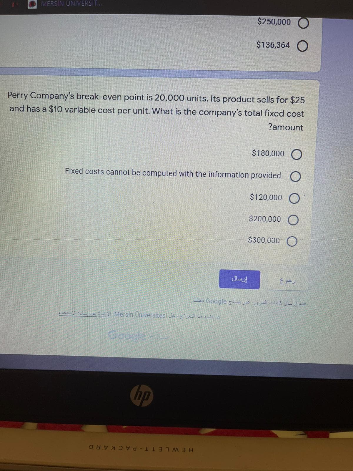 MERSİN ÜNIVERSIT..
$250,000
$136,364 O
Perry Company's break-even point is 20,000 units. Its product sells for $25
and has a $10 variable cost per unit. What is the company's total fixed cost
?amount
$180,000 O
Fixed costs cannot be computed with the information provided. O
$120,000 O
$200,000 O
$300,000
إرسال
Google A -,
Mersin Universitesi Ja-y t
Coogle
hp
HEWLE TT-PAC KARD
