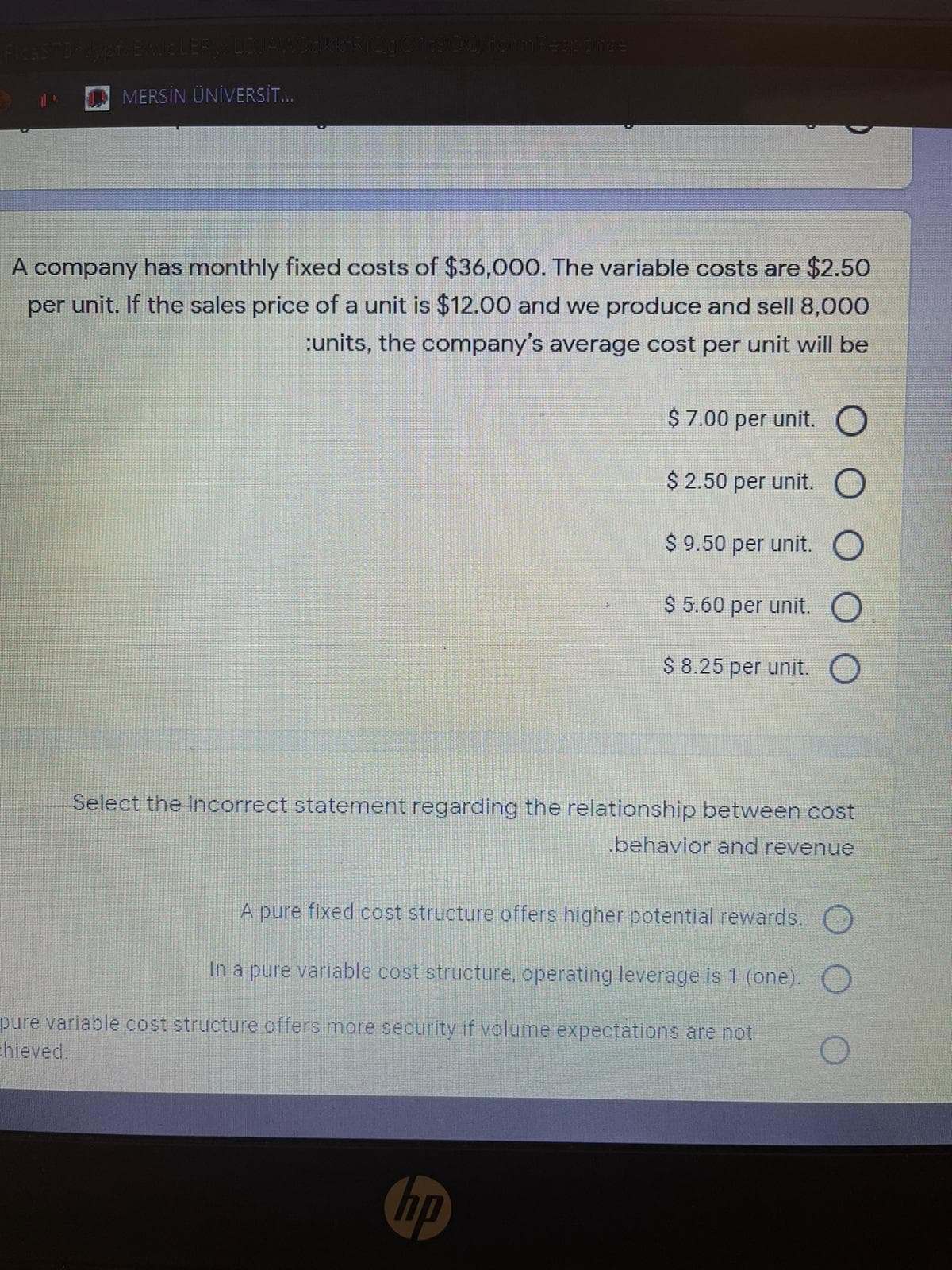 yer EweLER
D MERSİN ÜNİVERSİT.
A company has monthly fixed costs of $36,000. The variable costs are $2.50
per unit. If the sales price of a unit is $12.00 and we produce and sell 8,000
:units, the company's average cost per unit will be
$ 7.00 per unit. O
$ 2.50 per unit. O
$ 9.50 per unit. O
$ 5.60 per unit. O
$ 8.25 per unit. O
Select the incorrect statement regarding the relationship between cost
behavior and revenue
A pure fixed cost structure offers higher potential rewards. O
In a pure variable cost structure, operating leverage is 1 (one).
pure variable cost structure offers more security if volume expectations are not
Ehieved.
hp
