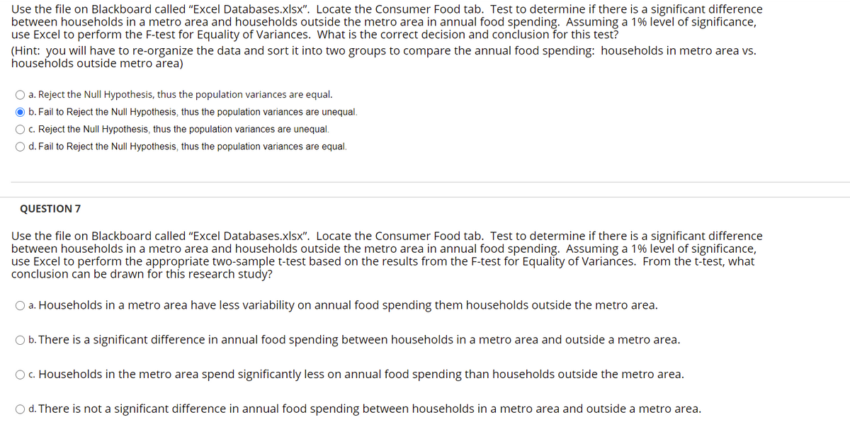 Use the file on Blackboard called "Excel Databases.xlsx". Locate the Consumer Food tab. Test to determine if there is a significant difference
between households in a metro area and households outside the metro area in annual food spending. Assuming a 1% level of significance,
use Excel to perform the F-test for Equality of Variances. What is the correct decision and conclusion for this test?
(Hint: you will have to re-organize the data and sort it into two groups to compare the annual food spending: households in metro area vs.
households outside metro area)
O a. Reject the Null Hypothesis, thus the population variances are equal.
O b. Fail to Reject the Null Hypothesis, thus the population variances are unequal.
c. Reject the Null Hypothesis, thus the population variances are unequal.
O d. Fail to Reject the Null Hypothesis, thus the population variances are equal.
QUESTION 7
Use the file on Blackboard called "Excel Databases.xlsx". Locate the Consumer Food tab. Test to determine if there is a significant difference
between households in a metro area and households outside the metro area in annual food spending. Assuming a 1% level of significance,
use Excel to perform the appropriate two-sample t-test based on the results from the F-test for Equality of Variances. From the t-test, what
conclusion can be drawn for this research study?
O a. Households in a metro area have less variability on annual food spending them households outside the metro area.
O b. There is a significant difference in annual food spending between households in a metro area and outside a metro area.
O c. Households in the metro area spend significantly less on annual food spending than households outside the metro area.
O d. There is not a significant difference in annual food spending between households in a metro area and outside a metro area.
