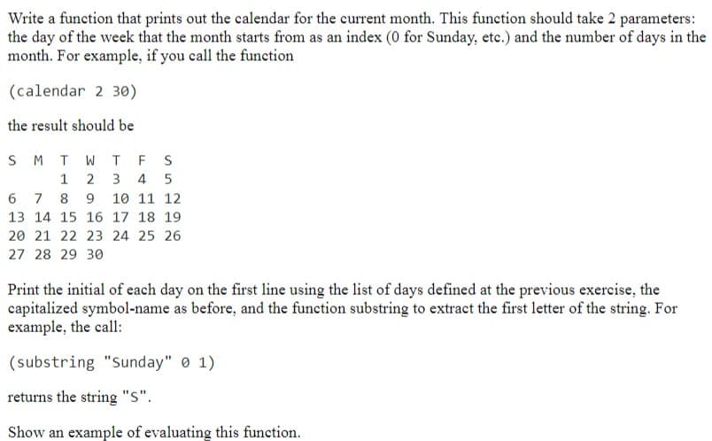 Write a function that prints out the calendar for the current month. This function should take 2 parameters:
the day of the week that the month starts from as an index (0 for Sunday, etc.) and the number of days in the
month. For example, if you call the function
(calendar 2 30)
the result should be
S M T W T F S
1 2 3 4 5
6 7 8 9 10 11 12
13 14 15 16 17 18 19
20 21 22 23 24 25 26
27 28 29 30
Print the initial of each day on the first line using the list of days defined at the previous exercise, the
capitalized symbol-name as before, and the function substring to extract the first letter of the string. For
example, the call:
(substring "Sunday" 01).
returns the string "S".
Show an example of evaluating this function.