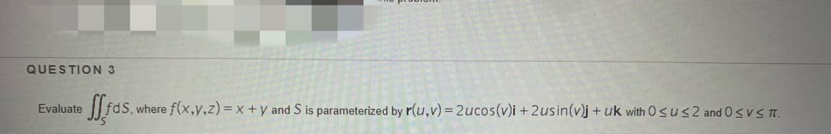 QUESTION 3
Evaluate
where f(x,y,z) = x +y and S is parameterized by r(u,v) = 2ucos(v)i + 2usin(v)j+ uk with Osus2 and 0svS n.
