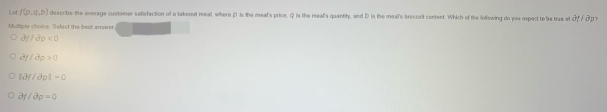 Let f(p.g.b) describe the average customer satisfaction of a takeout meal, where p is the meal's price, g is the meal's quantity, and b is the meal's broccoli content. Which of the following do you expect to be true of of / ap?
Multiple choice: Select the best answer.
O aflap <0
O af/ ap >0
O laf/apll = 0
O afl ap =0
