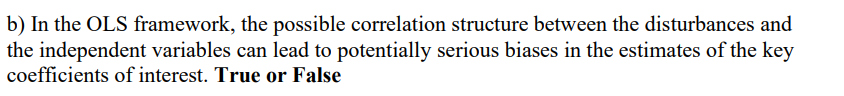 b) In the OLS framework, the possible correlation structure between the disturbances and
the independent variables can lead to potentially serious biases in the estimates of the key
coefficients of interest. True or False
